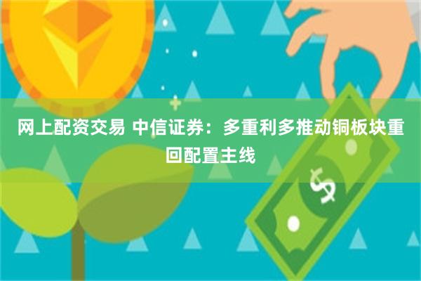 网上配资交易 中信证券：多重利多推动铜板块重回配置主线
