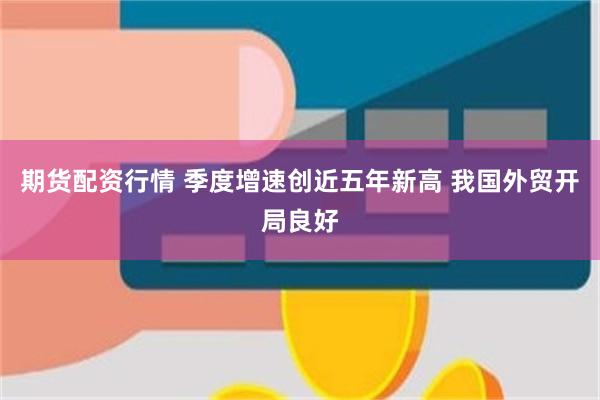 期货配资行情 季度增速创近五年新高 我国外贸开局良好