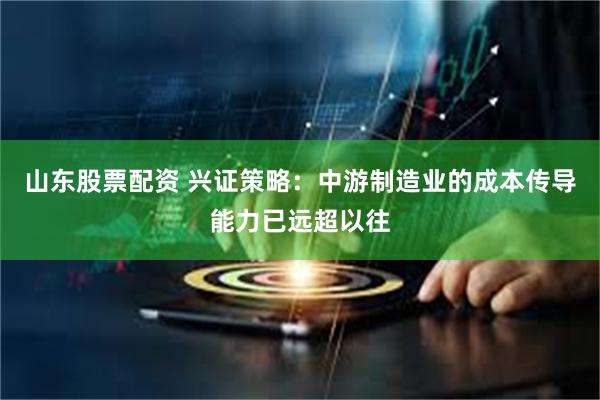 山东股票配资 兴证策略：中游制造业的成本传导能力已远超以往