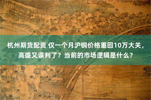杭州期货配资 仅一个月沪铜价格重回10万大关，高盛又误判了？当前的市场逻辑是什么？