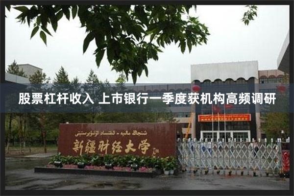 股票杠杆收入 上市银行一季度获机构高频调研