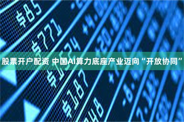 股票开户配资 中国AI算力底座产业迈向“开放协同”
