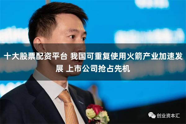 十大股票配资平台 我国可重复使用火箭产业加速发展 上市公司抢占先机