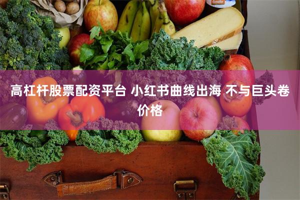 高杠杆股票配资平台 小红书曲线出海 不与巨头卷价格