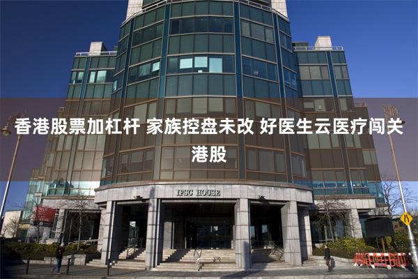香港股票加杠杆 家族控盘未改 好医生云医疗闯关港股