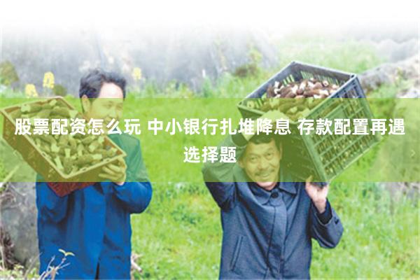 股票配资怎么玩 中小银行扎堆降息 存款配置再遇选择题