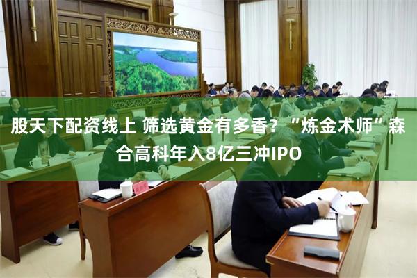 股天下配资线上 筛选黄金有多香？“炼金术师”森合高科年入8亿三冲IPO
