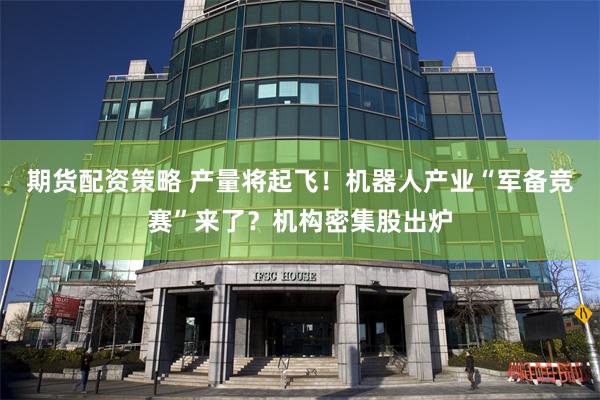 期货配资策略 产量将起飞！机器人产业“军备竞赛”来了？机构密集股出炉
