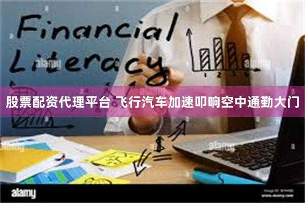 股票配资代理平台 飞行汽车加速叩响空中通勤大门