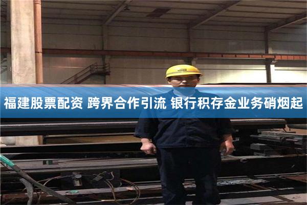 福建股票配资 跨界合作引流 银行积存金业务硝烟起