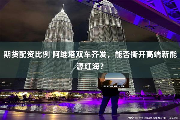 期货配资比例 阿维塔双车齐发，能否撕开高端新能源红海？