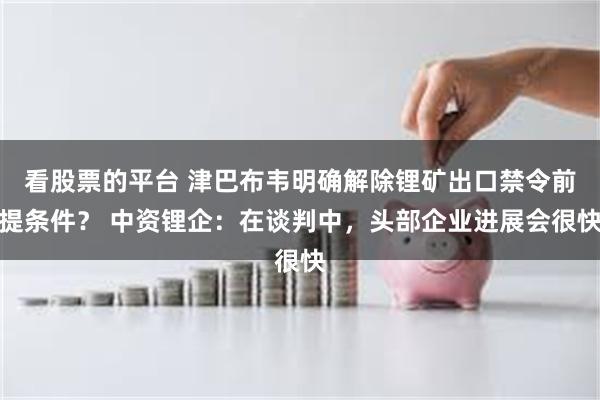 看股票的平台 津巴布韦明确解除锂矿出口禁令前提条件？ 中资锂企：在谈判中，头部企业进展会很快