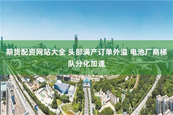 期货配资网站大全 头部满产订单外溢 电池厂商梯队分化加速