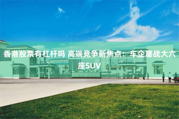 香港股票有杠杆吗 高端竞争新焦点：车企鏖战大六座SUV