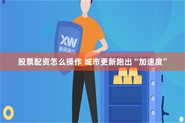 股票配资怎么操作 城市更新跑出“加速度”