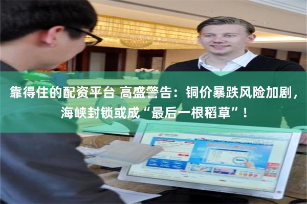靠得住的配资平台 高盛警告：铜价暴跌风险加剧，海峡封锁或成“最后一根稻草”！