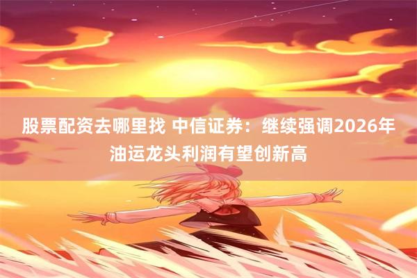股票配资去哪里找 中信证券：继续强调2026年油运龙头利润有望创新高