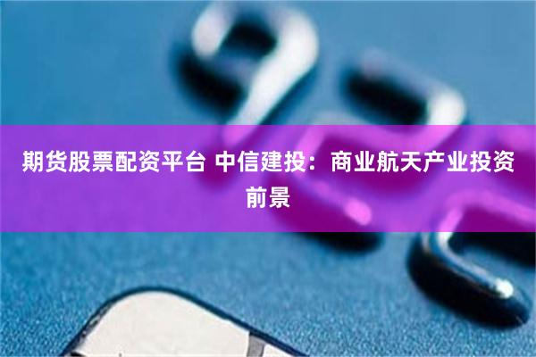 期货股票配资平台 中信建投：商业航天产业投资前景