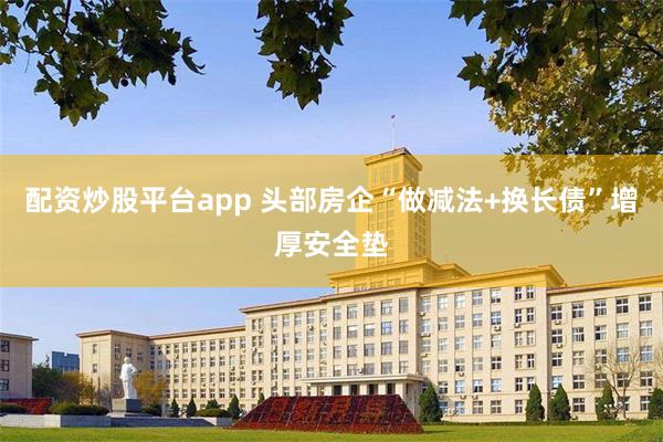 配资炒股平台app 头部房企“做减法+换长债”增厚安全垫