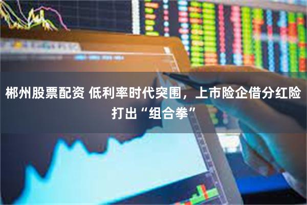郴州股票配资 低利率时代突围，上市险企借分红险打出“组合拳”
