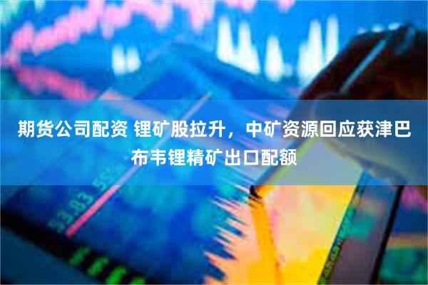 期货公司配资 锂矿股拉升，中矿资源回应获津巴布韦锂精矿出口配额