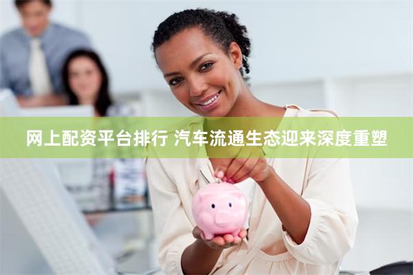网上配资平台排行 汽车流通生态迎来深度重塑