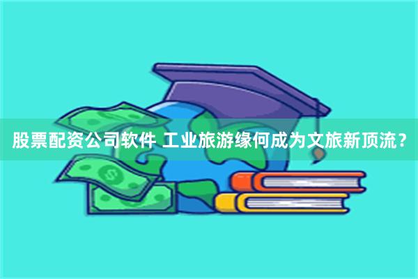 股票配资公司软件 工业旅游缘何成为文旅新顶流？