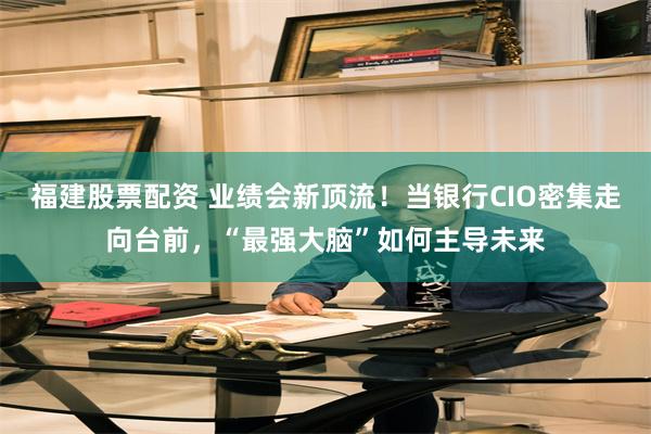 福建股票配资 业绩会新顶流！当银行CIO密集走向台前，“最强大脑”如何主导未来