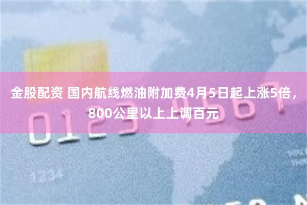 金股配资 国内航线燃油附加费4月5日起上涨5倍，800公里以上上调百元