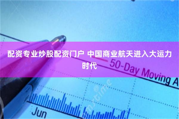 配资专业炒股配资门户 中国商业航天进入大运力时代