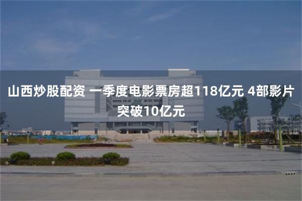 山西炒股配资 一季度电影票房超118亿元 4部影片突破10亿元