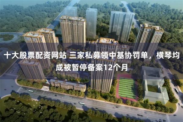 十大股票配资网站 三家私募领中基协罚单，横琴均成被暂停备案12个月