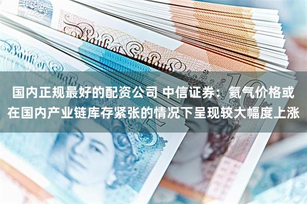 国内正规最好的配资公司 中信证券：氦气价格或在国内产业链库存紧张的情况下呈现较大幅度上涨