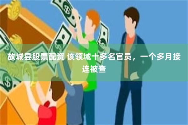 故城县股票配资 该领域十多名官员，一个多月接连被查