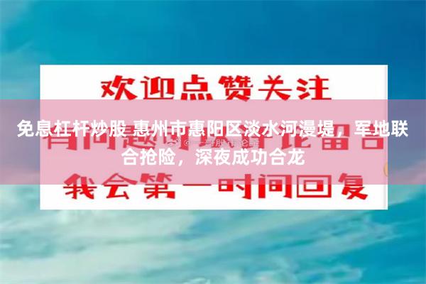 免息杠杆炒股 惠州市惠阳区淡水河漫堤，军地联合抢险，深夜成功合龙