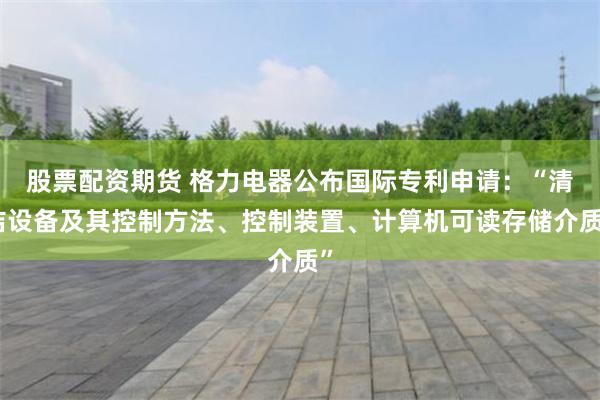 股票配资期货 格力电器公布国际专利申请：“清洁设备及其控制方法、控制装置、计算机可读存储介质”