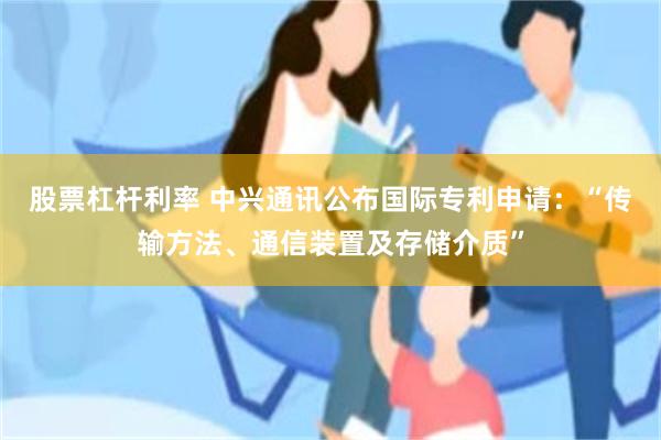 股票杠杆利率 中兴通讯公布国际专利申请：“传输方法、通信装置及存储介质”