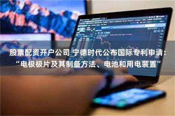 股票配资开户公司 宁德时代公布国际专利申请：“电极极片及其制备方法、电池和用电装置”