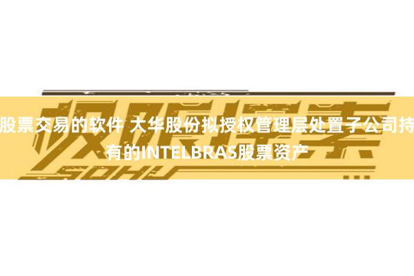 股票交易的软件 大华股份拟授权管理层处置子公司持有的INTELBRAS股票资产