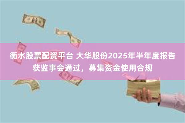 衡水股票配资平台 大华股份2025年半年度报告获监事会通过，募集资金使用合规