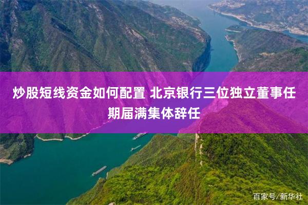 炒股短线资金如何配置 北京银行三位独立董事任期届满集体辞任
