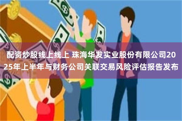 配资炒股线上线上 珠海华发实业股份有限公司2025年上半年与财务公司关联交易风险评估报告发布