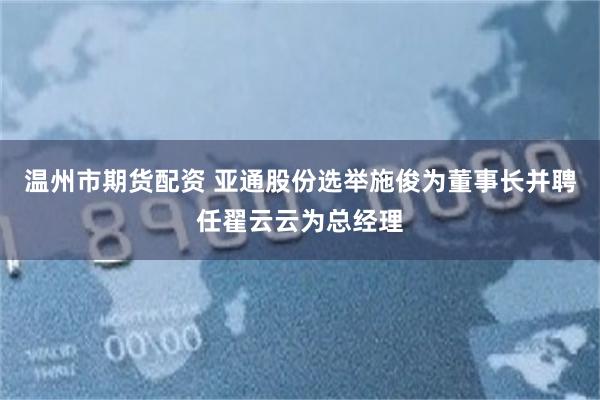 温州市期货配资 亚通股份选举施俊为董事长并聘任翟云云为总经理