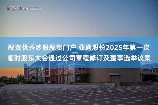 配资优秀炒股配资门户 亚通股份2025年第一次临时股东大会通过公司章程修订及董事选举议案