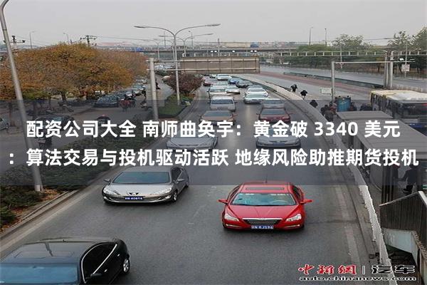 配资公司大全 南师曲奂宇：黄金破 3340 美元：算法交易与投机驱动活跃 地缘风险助推期货投机