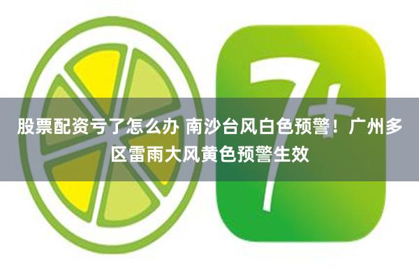 股票配资亏了怎么办 南沙台风白色预警！广州多区雷雨大风黄色预警生效