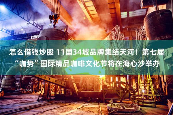 怎么借钱炒股 11国34城品牌集结天河！第七届“咖势”国际精品咖啡文化节将在海心沙举办