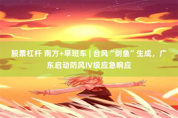 股票杠杆 南方+早班车 | 台风“剑鱼”生成，广东启动防风Ⅳ级应急响应