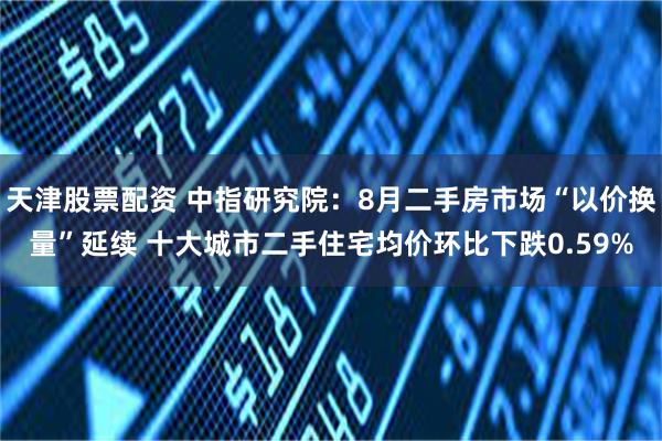 天津股票配资 中指研究院：8月二手房市场“以价换量”延续 十大城市二手住宅均价环比下跌0.59%