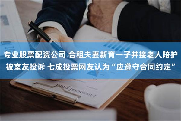 专业股票配资公司 合租夫妻新育一子并接老人陪护被室友投诉 七成投票网友认为“应遵守合同约定”